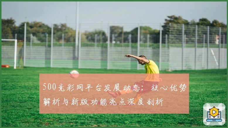 500竞彩网平台发展动态：核心优势解析与新版功能亮点深度剖析