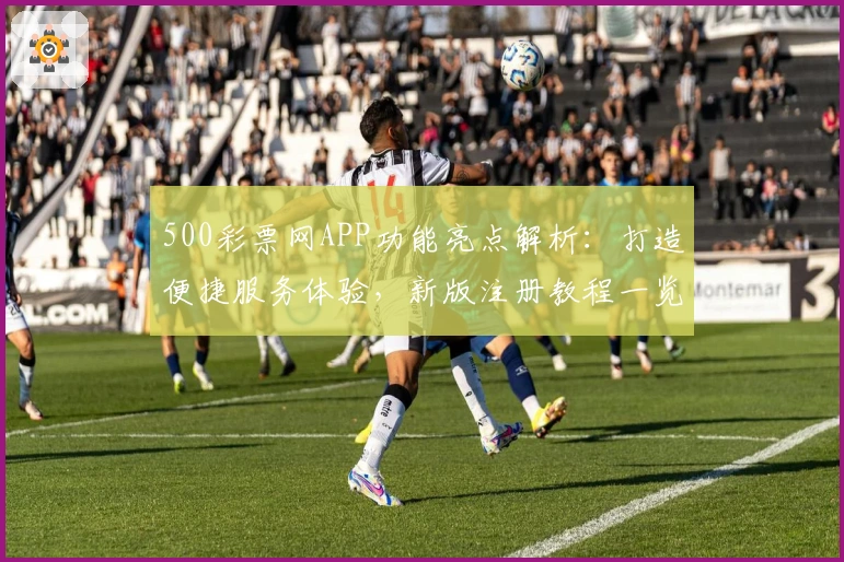 500彩票网APP功能亮点解析:打造便捷服务体验,新版注册教程一览