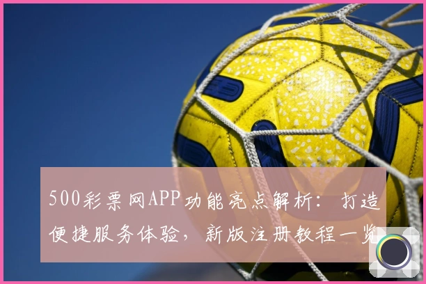 500彩票网APP功能亮点解析：打造便捷服务体验，新版注册教程一览