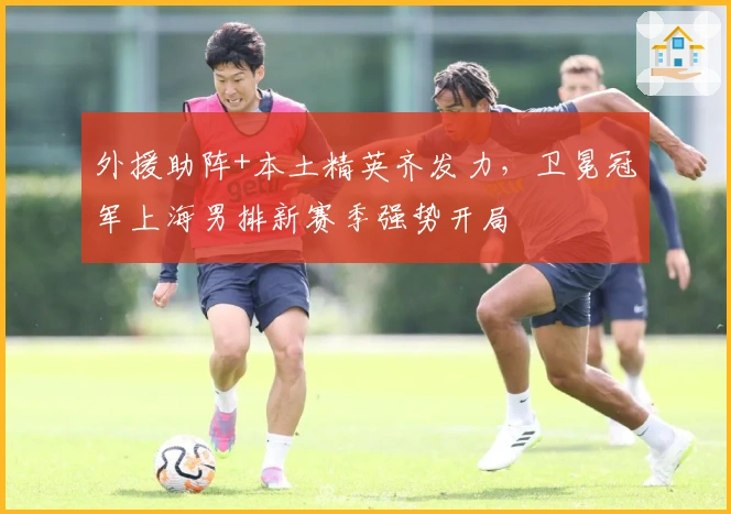 外援助阵+本土精英齐发力，卫冕冠军上海男排新赛季强势开局