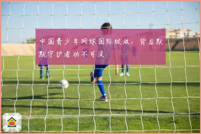 中国青少年网球国际绽放，背后默默守护者功不可没