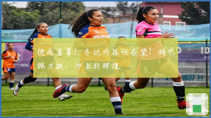 德尚落幕！齐达内接任在望！姆巴佩力挺，冲击新辉煌