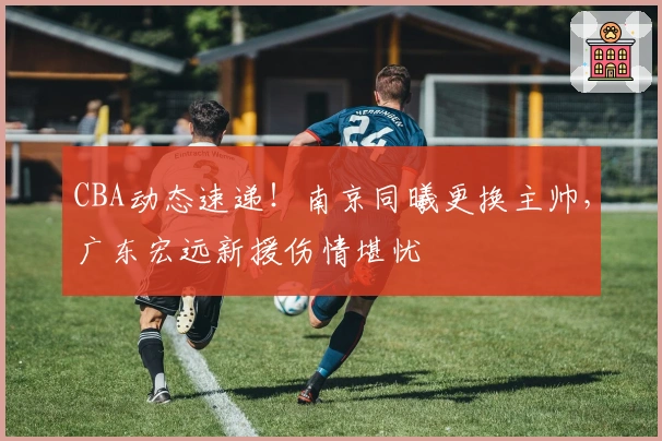 CBA动态速递！南京同曦更换主帅，广东宏远新援伤情堪忧