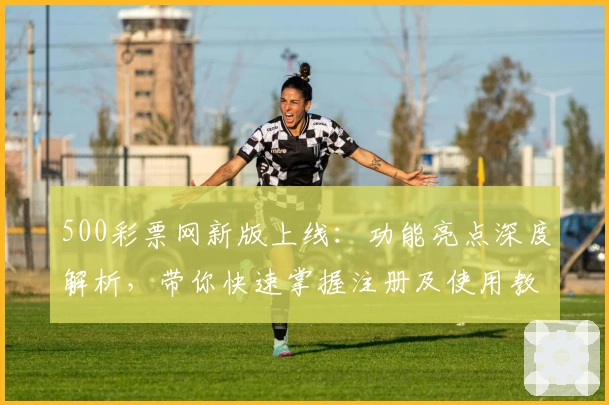 500彩票网新版上线：功能亮点深度解析，带你快速掌握注册及使用教程