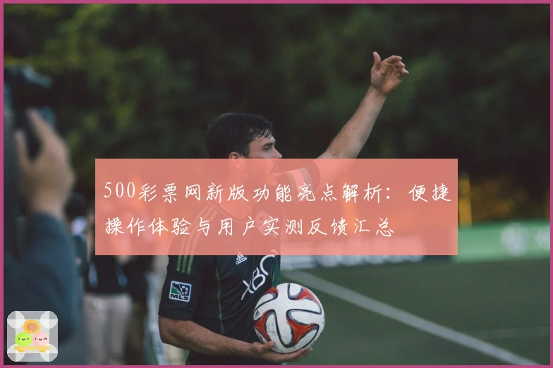 500彩票网新版功能亮点解析：便捷操作体验与用户实测反馈汇总