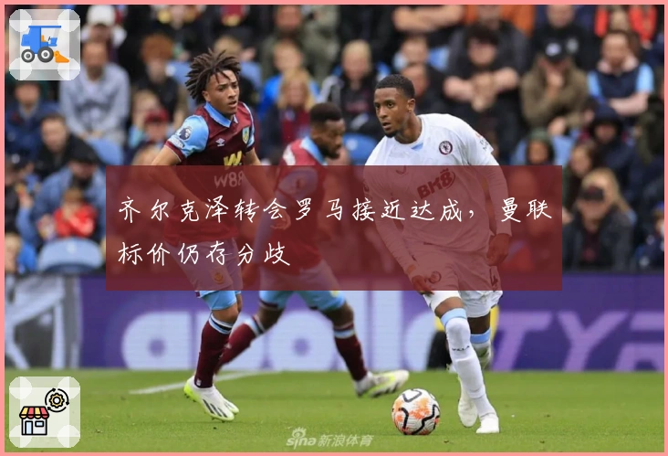 齐尔克泽转会罗马接近达成，曼联标价仍存分歧