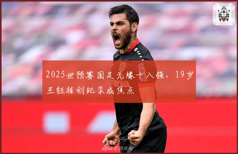 2025世预赛国足无缘十八强，19岁王钰栋创纪录成焦点