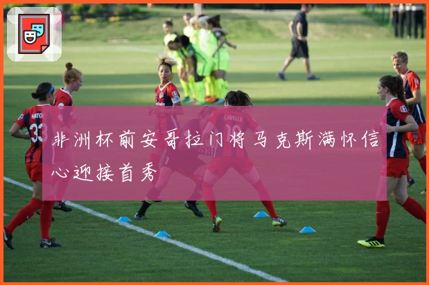 非洲杯前安哥拉门将马克斯满怀信心迎接首秀