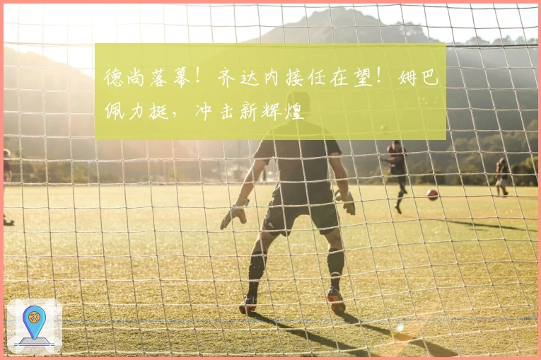 德尚落幕！齐达内接任在望！姆巴佩力挺，冲击新辉煌