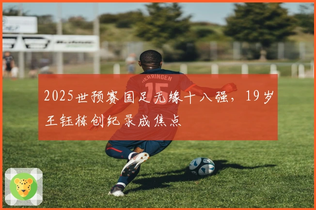 2025世预赛国足无缘十八强，19岁王钰栋创纪录成焦点