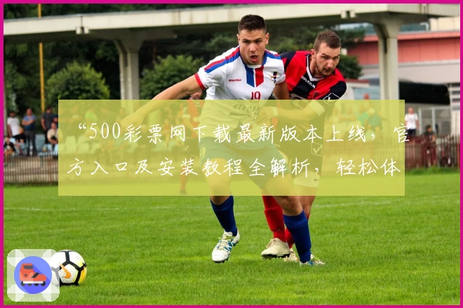 “500彩票网下载最新版本上线,官方入口及安装教程全解析,轻松体验便捷服务”