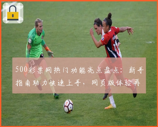 500彩票网热门功能亮点盘点：新手指南助力快速上手，网页版体验再升级！