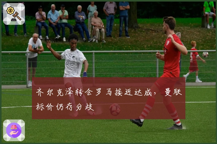 齐尔克泽转会罗马接近达成，曼联标价仍存分歧