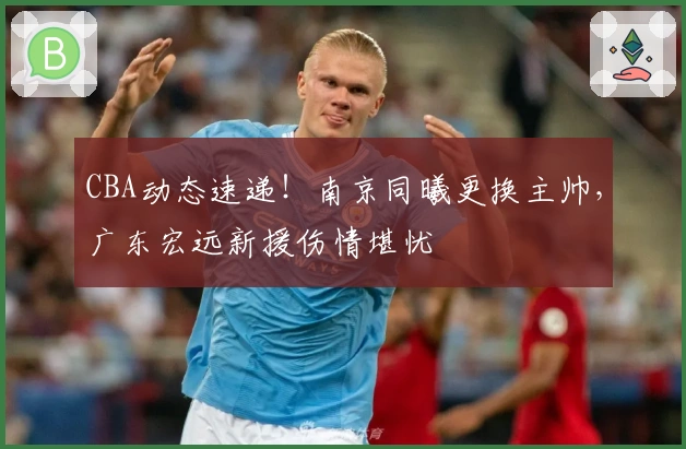 CBA动态速递！南京同曦更换主帅，广东宏远新援伤情堪忧