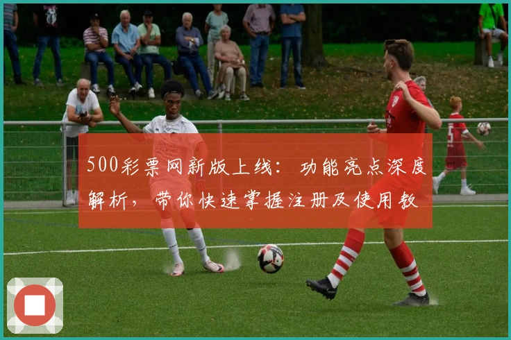 500彩票网新版上线：功能亮点深度解析，带你快速掌握注册及使用教程